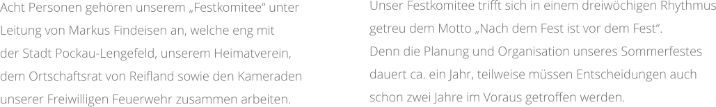 Unser Festkomitee trifft sich in einem dreiwöchigen Rhythmus getreu dem Motto „Nach dem Fest ist vor dem Fest“.  Denn die Planung und Organisation unseres Sommerfestes dauert ca. ein Jahr, teilweise müssen Entscheidungen auch schon zwei Jahre im Voraus getroffen werden.   Acht Personen gehören unserem „Festkomitee“ unter  Leitung von Markus Findeisen an, welche eng mit  der Stadt Pockau-Lengefeld, unserem Heimatverein,  dem Ortschaftsrat von Reifland sowie den Kameraden  unserer Freiwilligen Feuerwehr zusammen arbeiten.